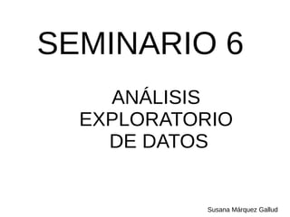 SEMINARIO 6
ANÁLISIS
EXPLORATORIO
DE DATOS
Susana Márquez Gallud
 