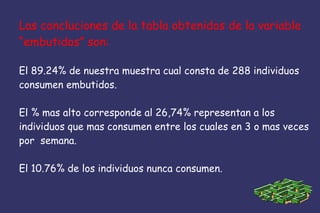 Las concluciones de la tabla obtenidos de la variable
“embutidos” son:
El 89.24% de nuestra muestra cual consta de 288 individuos
consumen embutidos.
El % mas alto corresponde al 26,74% representan a los
individuos que mas consumen entre los cuales en 3 o mas veces
por semana.
El 10.76% de los individuos nunca consumen.
 