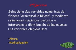 2ºEjercicio
Selecciona dos variables numéricas del
fichero “activossalud.RData”, y mediante
resúmenes numéricos describe e
interpreta la distribución de las mismas.
Las variables elegidas son:
●
Altura.
●
Medicalización
 