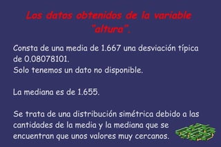 Los datos obtenidos de la variable
“altura”.
Consta de una media de 1.667 una desviación típica
de 0.08078101.
Solo tenemos un dato no disponible.
La mediana es de 1.655.
Se trata de una distribución simétrica debido a las
cantidades de la media y la mediana que se
encuentran que unos valores muy cercanos.
 