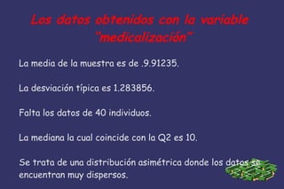Los datos obtenidos con la variable
“medicalización”
La media de la muestra es de .9.91235.
La desviación típica es 1.283856.
Falta los datos de 40 individuos.
La mediana la cual coincide con la Q2 es 10.
Se trata de una distribución asimétrica donde los datos se
encuentran muy dispersos.
 