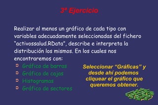 3ª Ejercicio
Realizar al menos un gráfico de cada tipo con
variables adecuadamente seleccionadas del fichero
“activossalud.RData”, describe e interpreta la
distribución los mismos. En los cuales nos
encontraremos con:
➲ Gráfico de barras
➲ Gráfico de cajas
➲ Histogramas
➲ Gráfico de sectores
Seleccionar “Gráficas” y
desde ahí podemos
cliquear el gráfico que
queremos obtener.
 