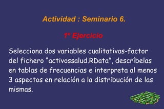 Actividad : Seminario 6.
1º Ejercicio
Selecciona dos variables cualitativas-factor
del fichero “activossalud.RData”, descríbelas
en tablas de frecuencias e interpreta al menos
3 aspectos en relación a la distribución de las
mismas.
 