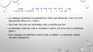 • LA VARIABLE HORAPRACTICADEPORTIVA TIENE UNA MEDIA DE 2.482759 CUYA
DESVIACIÓN TÍPICA ES 3.138616
• SOLO HAY UN CASO NO DISPONIBLE POR LA RAZÓN QUE SEA
• LA MEDIANA COINCIDE CON EL SEGUNDO CUARTIL, EN ESTE CASO LA MEDIANA
SERÍA 2
• ESTA VARIABLE ES SIMÉTRICA PUESTO QUE LA MEDIA Y LA MEDIANA TIENEN
VALORES SEMEJANTES
 