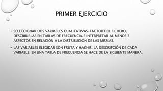 PRIMER EJERCICIO
• SELECCIONAR DOS VARIABLES CUALITATIVAS-FACTOR DEL FICHERO,
DESCRIBIRLAS EN TABLAS DE FRECUENCIA E INTERPRETAR AL MENOS 3
ASPECTOS EN RELACIÓN A LA DISTRIBUCIÓN DE LAS MISMAS.
• LAS VARIABLES ELEGIDAS SON FRUTA Y HACHIS. LA DESCRIPCIÓN DE CADA
VARIABLE EN UNA TABLA DE FRECUENCIA SE HACE DE LA SIGUIENTE MANERA:
 