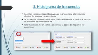 3. Histograma de frecuencias
 Consisten en rectángulos unidos cuya área es proporcional a la frecuencia
absoluta del intervalo correspondiente
 Se utiliza para variables cuantitativas, como las horas que le dedican al deporte
los individuos de nuestra muestra
 Para visualizarlos mejor, vamos a seleccionar la opción de mostrarlos por
porcentajes
 