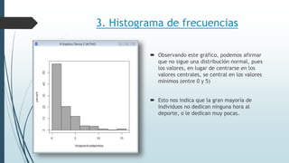 3. Histograma de frecuencias
 Observando este gráfico, podemos afirmar
que no sigue una distribución normal, pues
los valores, en lugar de centrarse en los
valores centrales, se central en los valores
mínimos (entre 0 y 5)
 Esto nos indica que la gran mayoría de
individuos no dedican ninguna hora al
deporte, o le dedican muy pocas.
 