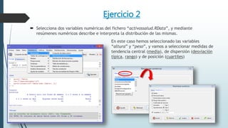 Ejercicio 2
 Selecciona dos variables numéricas del fichero “activossalud.RData”, y mediante
resúmenes numéricos describe e interpreta la distribución de las mismas.
En este caso hemos seleccionado las variables
“altura” y “peso”, y vamos a seleccionar medidas de
tendencia central (media), de dispersión (desviación
típica, rango) y de posición (cuartiles)
 
