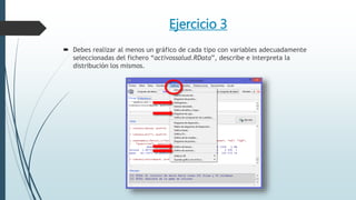 Ejercicio 3
 Debes realizar al menos un gráfico de cada tipo con variables adecuadamente
seleccionadas del fichero “activossalud.RData”, describe e interpreta la
distribución los mismos.
 