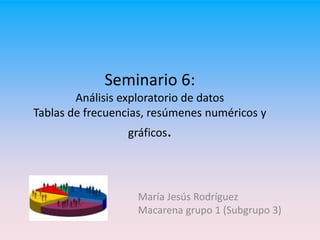 Seminario 6:
Análisis exploratorio de datos
Tablas de frecuencias, resúmenes numéricos y
gráficos.
María Jesús Rodríguez
Macarena grupo 1 (Subgrupo 3)
 