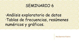 SEMINARIO 6
·Análisis exploratorio de datos
·Tablas de frecuencias, resúmenes
numéricos y gráficos.
Ana Guerrero Pizarro
 