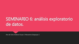 SEMINARIO 6: análisis exploratorio
de datos.
Ana de Soto Estévez Grupo 1 Macarena Subgrupo 1
 