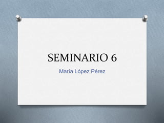 SEMINARIO 6
María López Pérez
 