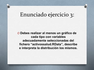 Enunciado ejercicio 3:
O Debes realizar al menos un gráfico de
cada tipo con variables
adecuadamente seleccionadas del
fichero “activossalud.RData”, describe
e interpreta la distribución los mismos.
 