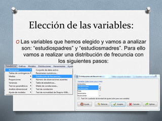 Elección de las variables:
O Las variables que hemos elegido y vamos a analizar
son: “estudiospadres” y “estudiosmadres”. Para ello
vamos a realizar una distribución de frecuncia con
los siguientes pasos:
 