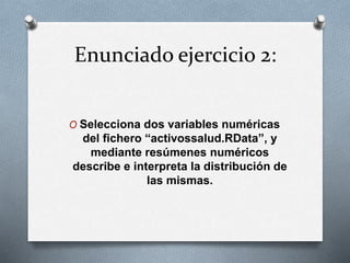 Enunciado ejercicio 2:
O Selecciona dos variables numéricas
del fichero “activossalud.RData”, y
mediante resúmenes numéricos
describe e interpreta la distribución de
las mismas.
 