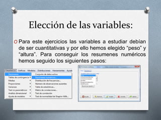Elección de las variables:
O Para este ejercicios las variables a estudiar debían
de ser cuantitativas y por ello hemos elegido “peso” y
“altura”. Para conseguir los resumenes numéricos
hemos seguido los siguientes pasos:
 