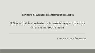 Seminario 6. Búsqueda de Información en Scopus
“Eficacia del tratamiento de la terapia respiratoria para
enfermos de EPOC y asma”
Manuela Martin Fernandez
 