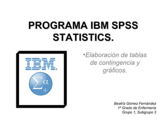 PROGRAMA IBM SPSSPROGRAMA IBM SPSS
STATISTICS.STATISTICS.
•Elaboración de tablas
de contingencia y
gráficos.
Beatriz Gómez Fernández
1º Grado de Enfermería
Grupo 1, Subgrupo 3
 