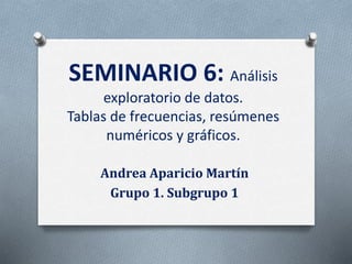 SEMINARIO 6: Análisis
exploratorio de datos.
Tablas de frecuencias, resúmenes
numéricos y gráficos.
Andrea Aparicio Martín
Grupo 1. Subgrupo 1
 