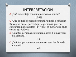 INTERPRETACIÓN
O ¿Qué porcentaje consumen cerveza a diario?
1,38%
O ¿Qué es más frecuente consumir dulces o cerveza?
Dulces, ya que el porcentaje de personas que no
consumen nunca dulces (14,48%) es menor que el de
cerveza (37,02%).
O ¿Cuántas personas consumen dulces 3 o mas veces
a la semana?
49
O ¿Cuántas personas consumen cerveza los fines de
semana?
60
 