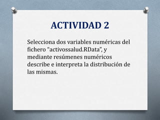 ACTIVIDAD 2
Selecciona dos variables numéricas del
fichero “activossalud.RData”, y
mediante resúmenes numéricos
describe e interpreta la distribución de
las mismas.
 