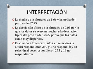INTERPRETACIÓN
O La media de la altura es de 1,66 y la media del
peso es de 62,75
O La desviación típica de la altura es de 0,08 por lo
que los datos se acercan mucho; y la desviación
típica del peso es de 12,65, por lo que los datos
están muy dispersos.
O En cuando a los encuestados, en relación a la
altura respondieron 290 y 1 no respondió; y en
relación al peso respondieron 275 y 16 no
respondieron.
 