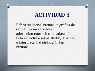ACTIVIDAD 3
Debes realizar al menos un gráfico de
cada tipo con variables
adecuadamente seleccionadas del
fichero “activossalud.RData”, describe
e interpreta la distribución los
mismos.
 