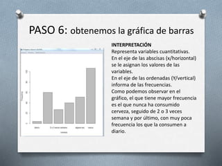 PASO 6: obtenemos la gráfica de barras
INTERPRETACIÓN
Representa variables cuantitativas.
En el eje de las abscisas (x/horizontal)
se le asignan los valores de las
variables.
En el eje de las ordenadas (Y/vertical)
informa de las frecuencias.
Como podemos observar en el
gráfico, el que tiene mayor frecuencia
es el que nunca ha consumido
cerveza, seguido de 2 o 3 veces
semana y por último, con muy poca
frecuencia los que la consumen a
diario.
 