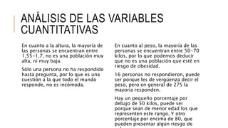 ANÁLISIS DE LAS VARIABLES
CUANTITATIVAS
En cuanto a la altura, la mayoría de
las personas se encuentran entre
1,55-1,7, no es una población muy
alta, ni muy baja.
Sólo una persona no ha respondido
hasta pregunta, por lo que es una
cuestión a la que todo el mundo
responde, no es incómoda.
En cuanto al peso, la mayoría de las
personas se encuentran entre 50-70
kilos, por lo que podemos deducir
que no es una población que esté en
riesgo de obesidad.
16 personas no respondieron, puede
ser porque les de vergüenza decir el
peso, pero en general de 275 la
mayoría responden.
Hay un pequeño porcentaje por
debajo de 50 kilos, puede ser
porque sean de menor edad los que
representen este rango. Y otro
porcentaje por encima de 80, que
pueden presentar algún riesgo de
 