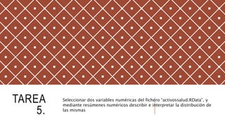 TAREA
5.
Seleccionar dos variables numéricas del fichero “activossalud.RData”, y
mediante resúmenes numéricos describir e interpretar la distribución de
las mismas
 