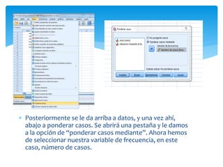  Posteriormente se le da arriba a datos, y una vez ahí,
abajo a ponderar casos. Se abrirá una pestaña y le damos
a la opción de “ponderar casos mediante”. Ahora hemos
de seleccionar nuestra variable de frecuencia, en este
caso, número de casos.
 