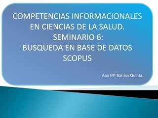 COMPETENCIAS INFORMACIONALES
EN CIENCIAS DE LA SALUD.
SEMINARIO 6:
BUSQUEDA EN BASE DE DATOS
SCOPUS
Ana Mª Barrios Quinta.
 