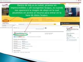 Dentro de bib.us.es/salud, picamos en
imprescindibles y allí escogemos Scopus, es cuando
nos aparecerá la imagen de abajo en la cual
picaremos en acceso al recurso para entrar en la
base de datos Scopus.
 