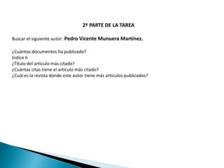 2º PARTE DE LA TAREA
Buscar el siguiente autor: Pedro Vicente Munuera Martínez.
¿Cuántos documentos ha publicado?
Indice h
¿Título del artículo más citado?
¿Cuántas citas tiene el artículo más citado?
¿Cuál es la revista donde este autor tiene más artículos publicados?
 