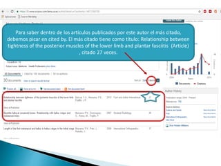 Para saber dentro de los artículos publicados por este autor el más citado,
debemos picar en cited by. El más citado tiene como título: Relationship between
tightness of the posterior muscles of the lower limb and plantar fasciitis (Article)
, citado 27 veces.
 