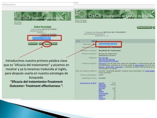 Introducimos nuestra primera palabra clave
que es “eficacia del tratamiento” y picamos en
mostrar y ya la tenemos traducida al inglés,
para después usarla en nuestra estrategia de
búsqueda.
“Eficacia del tratamiento=Treatment
Outcome= Treatment effectiveness ”.
 