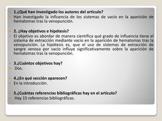  1.¿Qué han investigado los autores del artículo?
 Han investigado la influencia de los sistemas de vacío en la aparición de
hematomas tras la venopunción.
 2. ¿Hay objetivos e hipótesis?
 El objetivo es abordar de manera científica qué grado de influencia tiene el
sistema de extracción mediante vacío en la aparición de hematomas tras la
venopunción. La hipótesis es, que el uso de sistemas de extracción de
sangre venosa por vacío influye significativamente sobre la aparición de
hematomas tras la venopunción.
 3.¿Cuántos objetivos hay?
 Dos.
 4.¿En qué sección aparecen?
 En la introducción.
 5.¿Cuántas referencias bibliográficas hay en el artículo?
 Hay 15 referencias bibliográficas.
 