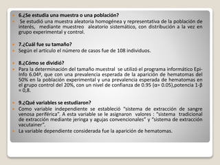  6.¿Se estudia una muestra o una población?
 Se estudió una muestra aleatoria homogénea y representativa de la población de
interés, mediante muestreo aleatorio sistemático, con distribución a la vez en
grupo experimental y control.
 7.¿Cuál fue su tamaño?
 Según el artículo el número de casos fue de 108 individuos.
 8.¿Cómo se dividió?
 Para la determinación del tamaño muestral se utilizó el programa informático Epi-
Info 6.04ª, que con una prevalencia esperada de la aparición de hematomas del
50% en la población experimental y una prevalencia esperada de hematomas en
el grupo control del 20%, con un nivel de confianza de 0.95 (α= 0.05),potencia 1-β
= 0,8.
 9.¿Qué variables se estudiaron?
 Como variable independiente se estableció “sistema de extracción de sangre
venosa periférica”. A esta variable se le asignaron valores : “sistema tradicional
de extracción mediante jeringa y agujas convencionales” y “sistema de extracción
vacutainer”.
 La variable dependiente considerada fue la aparición de hematomas.
 