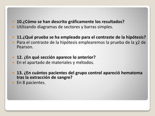  10.¿Cómo se han descrito gráficamente los resultados?
 Utilizando diagramas de sectores y barras simples.
 11.¿Qué prueba se ha empleado para el contraste de la hipótesis?
 Para el contraste de la hipótesis emplearemos la prueba de la χ2 de
Pearson.
 12. ¿En qué sección aparece lo anterior?
 En el apartado de materiales y métodos.
 13. ¿En cuántos pacientes del grupo control apareció hematoma
tras la extracción de sangre?
 En 8 pacientes.
 