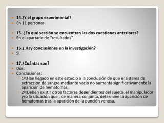  14.¿Y el grupo experimental?
 En 11 personas.
 15. ¿En qué sección se encuentran las dos cuestiones anteriores?
 En el apartado de “resultados”.
 16.¿ Hay conclusiones en la investigación?
 Si.
 17.¿Cuántas son?
 Dos.
 Conclusiones:
◦ 1ª:Han llegado en este estudio a la conclusión de que el sistema de
extracción de sangre mediante vacío no aumenta significativamente la
aparición de hematomas.
◦ 2ª:Deben existir otros factores dependientes del sujeto, el manipulador
y/o la situación que , de manera conjunta, determine la aparición de
hematomas tras la aparición de la punción venosa.
 