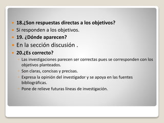  18.¿Son respuestas directas a los objetivos?
 Si responden a los objetivos.
 19. ¿Dónde aparecen?
 En la sección discusión .
 20.¿Es correcto?
◦ Las investigaciones parecen ser correctas pues se corresponden con los
objetivos planteados.
◦ Son claras, concisas y precisas.
◦ Expresa la opinión del investigador y se apoya en las fuentes
bibliográficas.
◦ Pone de relieve futuras líneas de investigación.
 