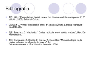 Bibliografia
 1)E. Kidd: “Essentials of dental caries: the disease and its management”; 3°
edición, 2005, Editorial Oxford.
 2)Stuart C. White: “Radiología oral”; 4° edición (2001), Editorial Harcourt;
pag 283-285
 3)E. Sánchez, C. Machado: “ Caries radicular en el adulto maduro”, Rev. De
Menopausia.
 4)D. Gutiperrez, A. Cortés, F. García, A. González: “Microlobiología de la
caries radicular en el paciente mayor”; Av
Odontoestomatol v.22 n.2 Madrid mar.-abr. 2006
 