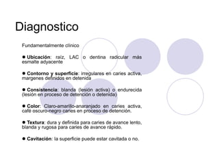 Diagnostico
Fundamentalmente clínico
 Ubicación: raíz, LAC o dentina radicular más
esmalte adyacente
 Contorno y superficie: irregulares en caries activa,
margenes definidos en detenida
 Consistencia: blanda (lesión activa) o endurecida
(lesión en proceso de detención o detenida)
 Color: Claro-amarillo-anaranjado en caries activa,
café oscuro-negro caries en proceso de detención.
 Textura: dura y definida para caries de avance lento,
blanda y rugosa para caries de avance rápido.
 Cavitación: la superficie puede estar cavitada o no.
 