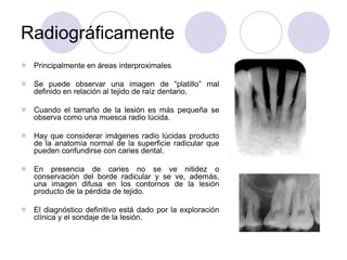 Radiográficamente
 Principalmente en áreas interproximales
 Se puede observar una imagen de “platillo” mal
definido en relación al tejido de raíz dentario.
 Cuando el tamaño de la lesión es más pequeña se
observa como una muesca radio lúcida.
 Hay que considerar imágenes radio lúcidas producto
de la anatomía normal de la superficie radicular que
pueden confundirse con caries dental.
 En presencia de caries no se ve nitidez o
conservación del borde radicular y se ve, además,
una imagen difusa en los contornos de la lesión
producto de la pérdida de tejido.
 El diagnóstico definitivo está dado por la exploración
clínica y el sondaje de la lesión.
 