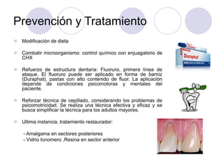 Prevención y Tratamiento
 Modificación de dieta
 Combatir microorganismo: control químico con enjuagatorio de
CHX
 Refuerzo de estructura dentaria: Fluoruro, primera línea de
ataque. El fluoruro puede ser aplicado en forma de barniz
(Duraphat), pastas con alto contenido de fluor. La aplicación
depende de condiciones psicomotoras y mentales del
paciente.
 Reforzar técnica de cepillado, considerando los problemas de
psicomotricidad. Se realiza una técnica efectiva y eficaz y se
busca simplificar la técnica para los adultos mayores.
 Ultima instancia, tratamiento restaurador:
- Amalgama en sectores posteriores
- Vidrio Ionomero ,Resina en sector anterior
 