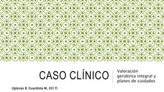 CASO CLÍNICO
Valoración
geriátrica integral y
planes de cuidados
(Iglesias B; Guardiola M, 2017)
 