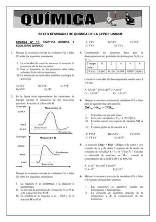 SEXTO SEMINARIO DE QUÍMICA DE LA CEPRE UNMSM

     SEMANA Nº 11: CINÉTICA                   QUÍMICA       Y         A) VFV               B) VFF                 C) FVF
     EQUILIBRIO QUÍMICO                                               D) VVF                    E) VVV

1.   Marque la secuencia correcta de verdadero (V) o falso       3.   Considerando los siguientes datos para la
     (F) sobre los siguientes enunciados.                             descomposición del pentóxido de dinitrogeno( N2O5 ) a
                                                                      57 ºC.
      I. La velocidad de reacción aumenta al aumentar la                Tiempo       0        2        4         6         8
           concentración de los reactantes.                             (min)
      II. Para la formación de los productos debe haber
           colisión efectiva de los reactantes.                          [N2O5]    0,160 0,126       0,099      0,078   0,061
      III. La adición de un catalizador modifica la energía de
           activación                                                 Calcule la velocidad de descomposición media entre 4
                                                                      y 8 min.
     A) VFV               B) VVF                C) FVF
     D) VVV                    E) FFF                                 A) 9,5x10-3 B) 9,5x10-2 C) 9,5x10-1
                                                                      D) – 2,0x10-3             E) – 1,5x10-3
2.   En la figura están representadas las variaciones de
     Energía durante el transcurso de dos reacciones             4.   Marque la secuencia correcta de verdadero (V) o falso
     químicas: Reacción A y Reacción B.                               para la siguiente reacción sencilla:
                                                                      2NO(g) + O2(g) → 2NO2(g)

                                                                      I.   Se produce en una sola etapa.
                                                                      II. La ley de velocidad es :VRx= k [NO]2[O2].
                                                                      III. El orden parcial con respecto al reactante NO es
                                                                           2.
                                                                      IV. El orden global de la reacción es 3.

                                                                      A) VFVF               B) VVFV               C) FVFV
                                                                      D) VVVV                    E) FFFV

                                                                 5.   La reacción 2A(g) + B(g) →2C(g) es de orden 1 con
                                                                      respecto de A y de orden 2 respecto de B siendo su
                                                                      constante de velocidad, k = 1x 10–1L2mol–2s–1. Calcular
                                                                      la velocidad de reacción, en M.s–1, cuando la
                                                                      concentración de A es de 0,1M y de B 0,2 M

                                                                      A) 4x10-4 B) 4x100 C) 8x10-6
                                                                      D) 4x10-5                E) 2x10-5
     Marque la secuencia correcta de verdadero (V) o falso
     (F) sobre los siguientes enunciados.                        6.   Marque la secuencia correcta de verdadero (V) o falso
                                                                      (F) respecto al Equilibrio Químico
     I.   La reacción A es exotérmica y la reacción B
          endotérmica.                                                I.    Las reacciones en equilibrio pueden ser
     II. La energía de activación de la reacción A es 80 kJ                 homogéneas o heterogéneas.
          y de la reacción B es 85kJ.                                 II.   La constante de equilibrio depende de la
     III. La entalpia de la reacción A es – 20kJ y de la                    temperatura y de la concentración de las
          reacción B es 30 kJ.                                              sustancias.
 