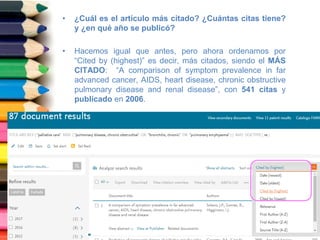 • ¿Cuál es el artículo más citado? ¿Cuántas citas tiene?
y ¿en qué año se publicó?
• Hacemos igual que antes, pero ahora ordenamos por
“Cited by (highest)” es decir, más citados, siendo el MÁS
CITADO: “A comparison of symptom prevalence in far
advanced cancer, AIDS, heart disease, chronic obstructive
pulmonary disease and renal disease”, con 541 citas y
publicado en 2006.
 