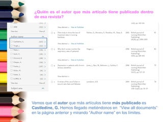 ¿Quién es el autor que más artículo tiene publicado dentro
de esa revista?
Vemos que el autor que más artículos tiene más publicado es
Castledine, G. Hemos llegado metiéndonos en “View all documents”
en la página anterior y mirando “Author name” en los límites.
 